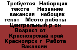Требуется “Наборщик текста“ › Название вакансии ­ набощик текст › Место работы ­ Центральный р-он › Возраст от ­ 18 - Красноярский край, Красноярск г. Работа » Вакансии   